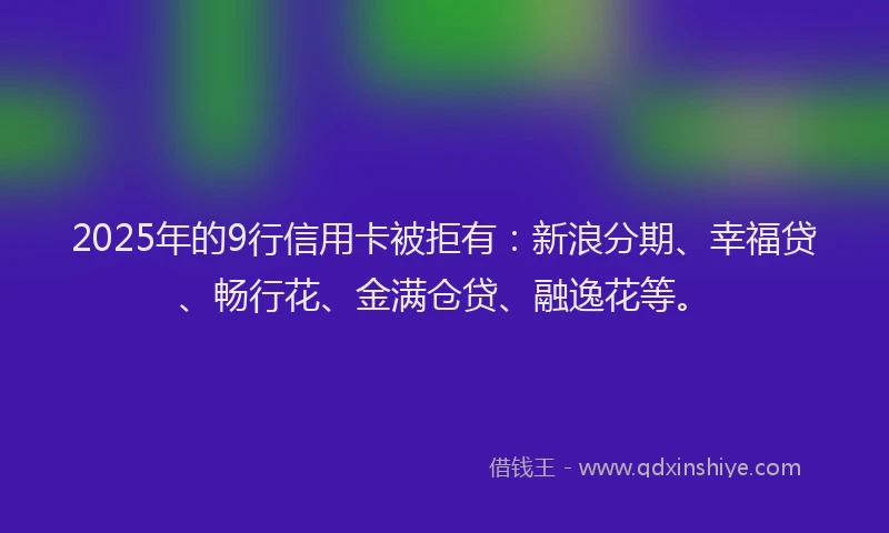 2025年的9行信用卡被拒有：新浪分期、幸福贷、畅行花、金满仓贷、融逸花等。