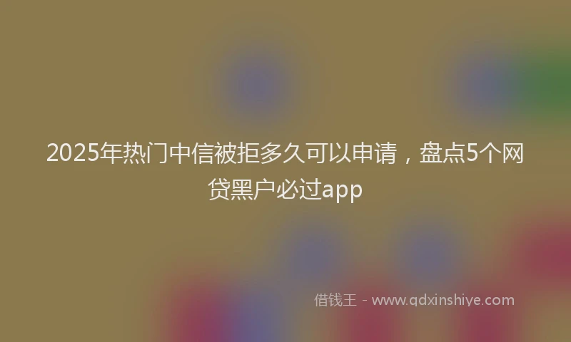 2025年热门中信被拒多久可以申请，盘点5个网贷黑户必过app