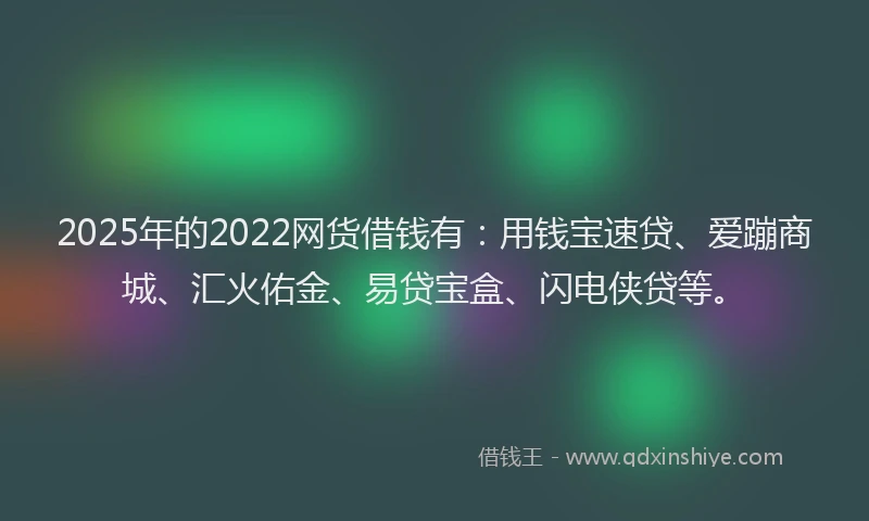 2025年的2022网货借钱有：用钱宝速贷、爱蹦商城、汇火佑金、易贷宝盒、闪电侠贷等。