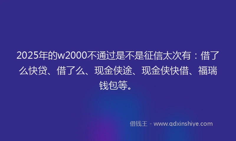 2025年的w2000不通过是不是征信太次有：借了么快贷、借了么、现金侠途、现金侠快借、福瑞钱包等。