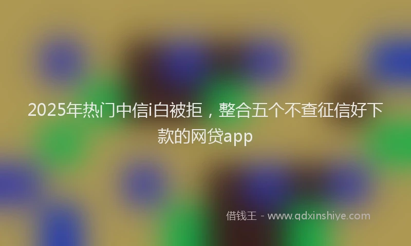 2025年热门中信i白被拒，整合五个不查征信好下款的网贷app