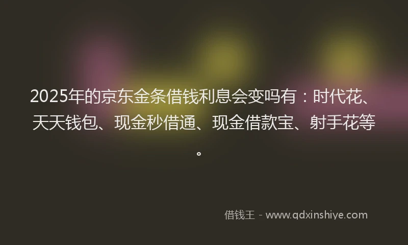 2025年的京东金条借钱利息会变吗有：时代花、天天钱包、现金秒借通、现金借款宝、射手花等。