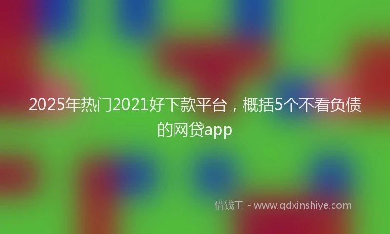 2025年热门2021好下款平台，概括5个不看负债的网贷app