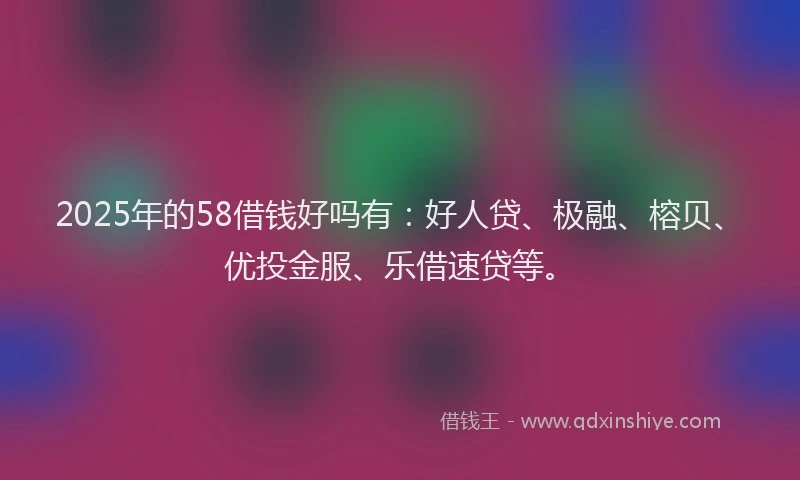 2025年的58借钱好吗有：好人贷、极融、榕贝、优投金服、乐借速贷等。