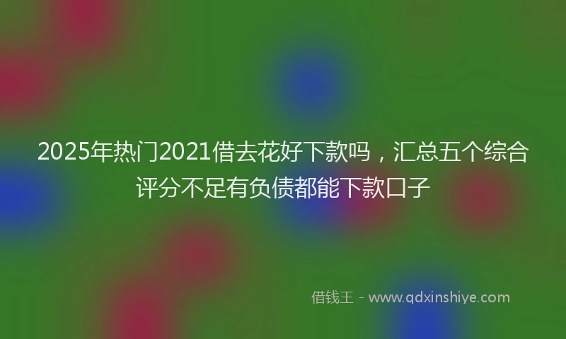 2025年热门2021借去花好下款吗，汇总五个综合评分不足有负债都能下款口子