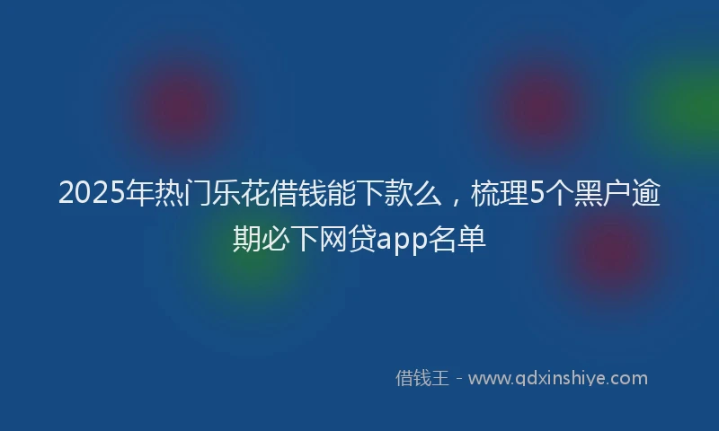 2025年热门乐花借钱能下款么，梳理5个黑户逾期必下网贷app名单