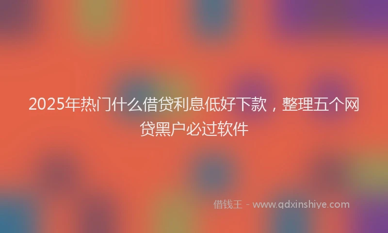 2025年热门什么借贷利息低好下款，整理五个网贷黑户必过软件