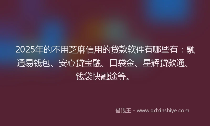 2025年的不用芝麻信用的贷款软件有哪些有：融通易钱包、安心贷宝融、口袋金、星辉贷款通、钱袋快融途等。