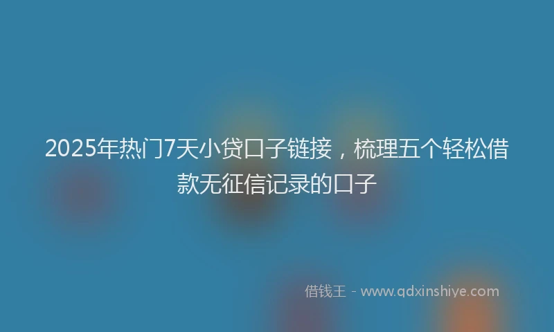 2025年热门7天小贷口子链接，梳理五个轻松借款无征信记录的口子