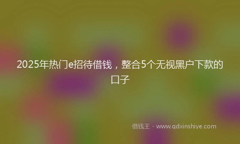 2025年热门e招待借钱，整合5个无视黑户下款的口子