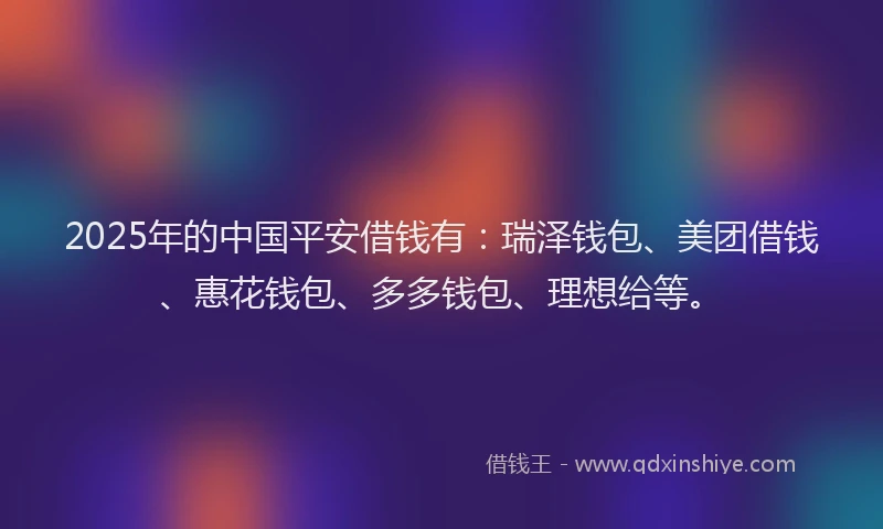 2025年的中国平安借钱有：瑞泽钱包、美团借钱、惠花钱包、多多钱包、理想给等。
