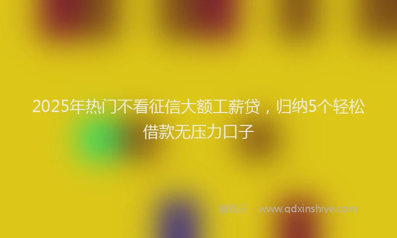 2025年热门不看征信大额工薪贷，归纳5个轻松借款无压力口子