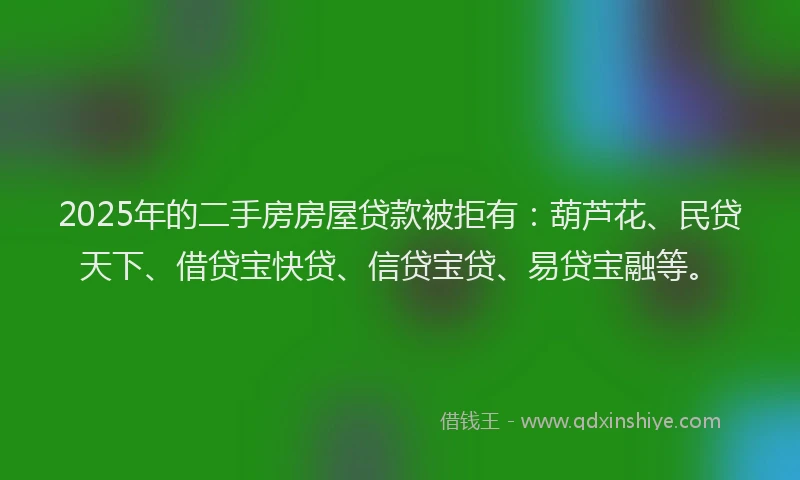 2025年的二手房房屋贷款被拒有：葫芦花、民贷天下、借贷宝快贷、信贷宝贷、易贷宝融等。