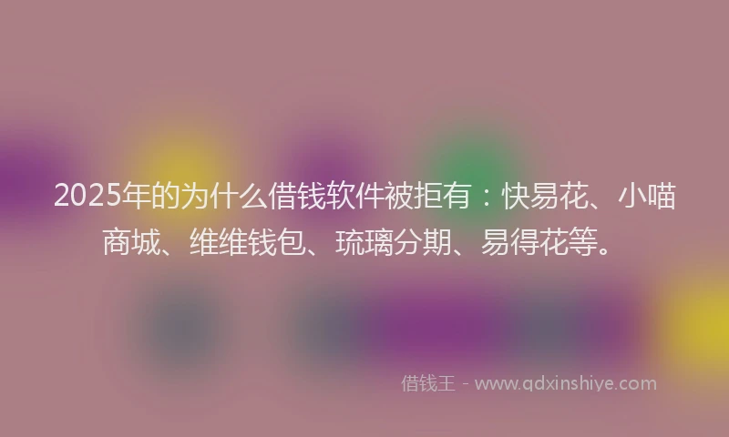 2025年的为什么借钱软件被拒有：快易花、小喵商城、维维钱包、琉璃分期、易得花等。