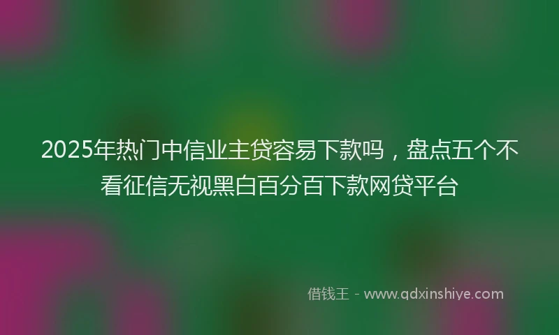 2025年热门中信业主贷容易下款吗，盘点五个不看征信无视黑白百分百下款网贷平台