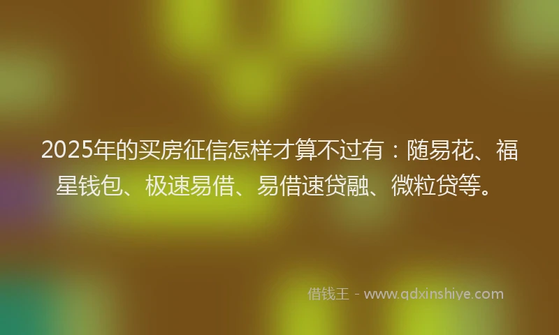 2025年的买房征信怎样才算不过有：随易花、福星钱包、极速易借、易借速贷融、微粒贷等。