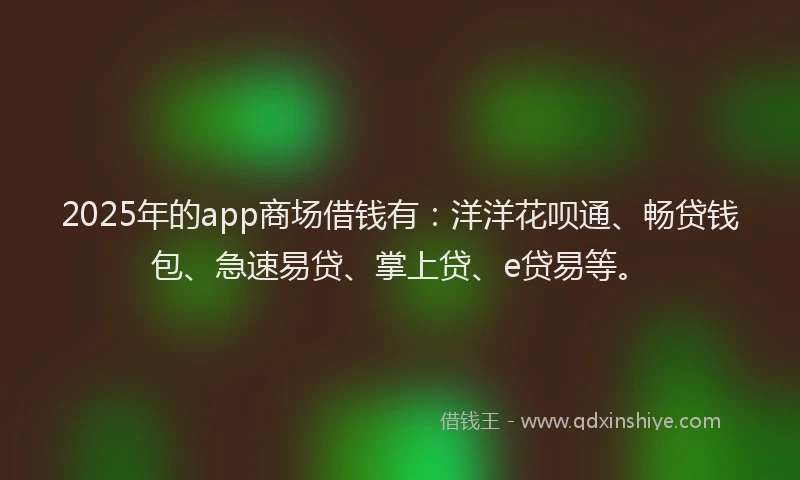 2025年的app商场借钱有：洋洋花呗通、畅贷钱包、急速易贷、掌上贷、e贷易等。