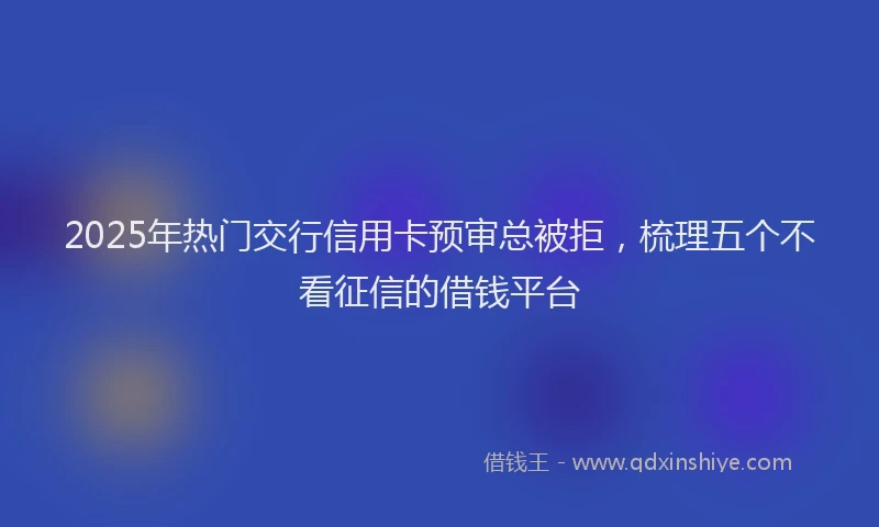 2025年热门交行信用卡预审总被拒，梳理五个不看征信的借钱平台