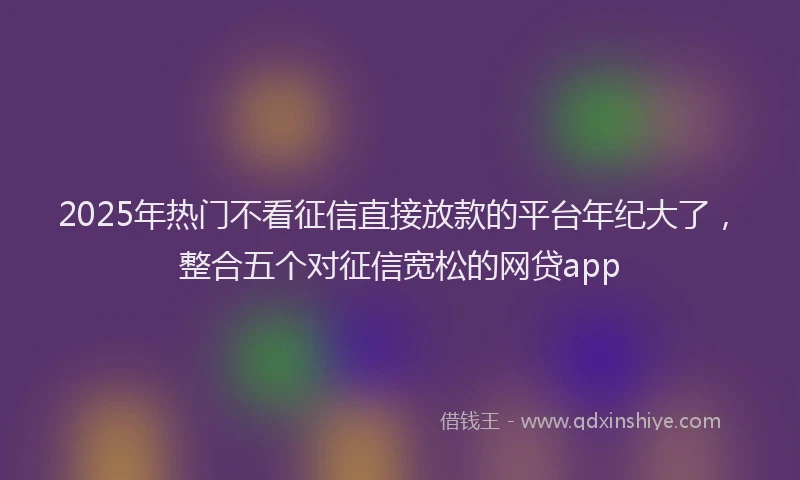 2025年热门不看征信直接放款的平台年纪大了，整合五个对征信宽松的网贷app