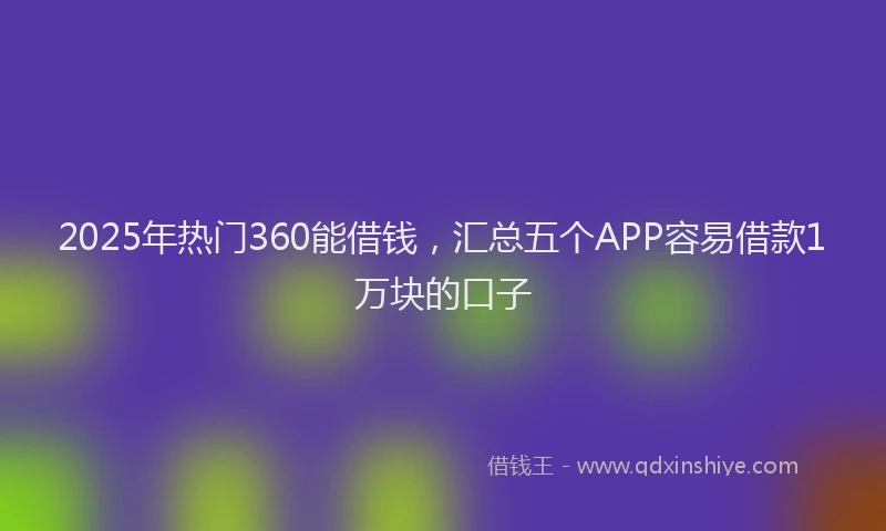 2025年热门360能借钱，汇总五个APP容易借款1万块的口子