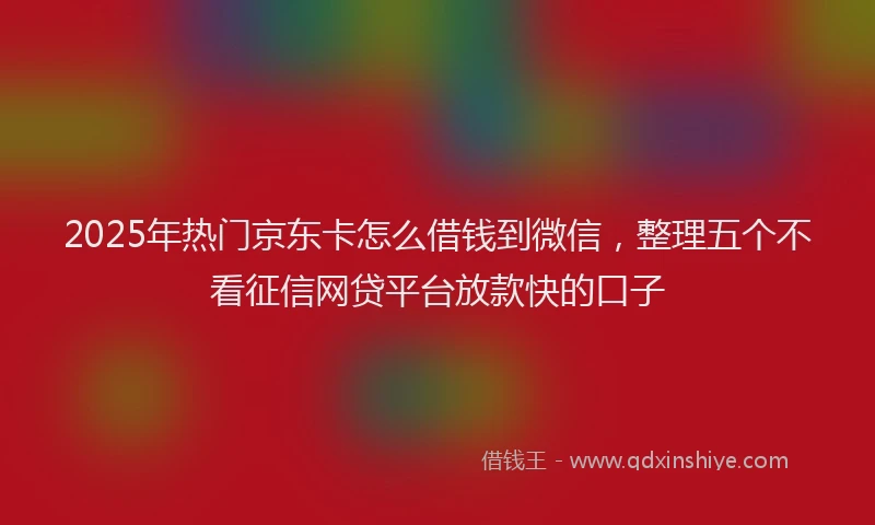 2025年热门京东卡怎么借钱到微信，整理五个不看征信网贷平台放款快的口子