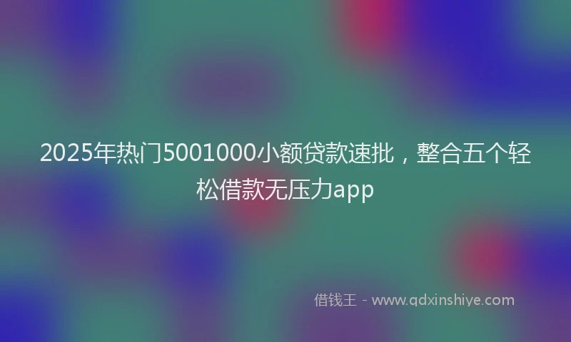 2025年热门5001000小额贷款速批，整合五个轻松借款无压力app