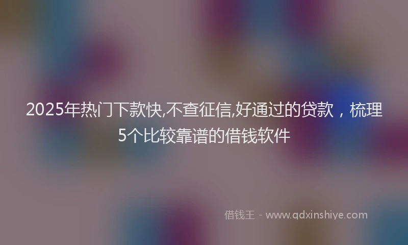 2025年热门下款快,不查征信,好通过的贷款，梳理5个比较靠谱的借钱软件