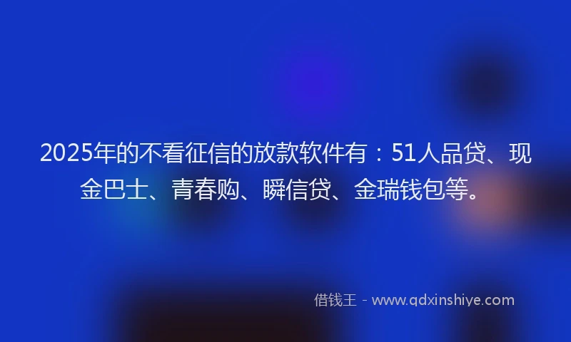 2025年的不看征信的放款软件有：51人品贷、现金巴士、青春购、瞬信贷、金瑞钱包等。