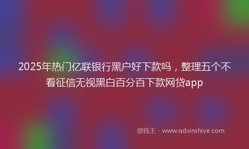 2025年热门亿联银行黑户好下款吗，整理五个不看征信无视黑白百分百下款网贷app