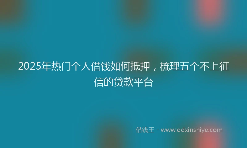 2025年热门个人借钱如何抵押，梳理五个不上征信的贷款平台