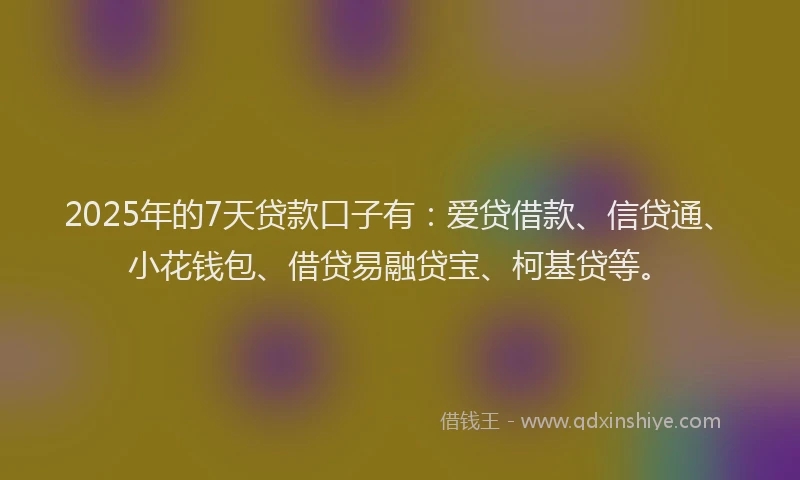 2025年的7天贷款口子有：爱贷借款、信贷通、小花钱包、借贷易融贷宝、柯基贷等。
