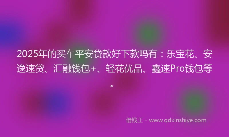 2025年的买车平安贷款好下款吗有：乐宝花、安逸速贷、汇融钱包+、轻花优品、鑫速Pro钱包等。