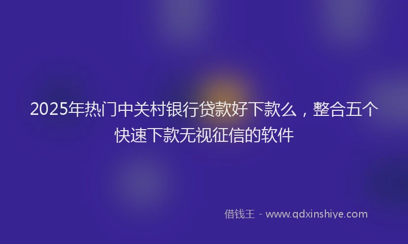 2025年热门中关村银行贷款好下款么，整合五个快速下款无视征信的软件