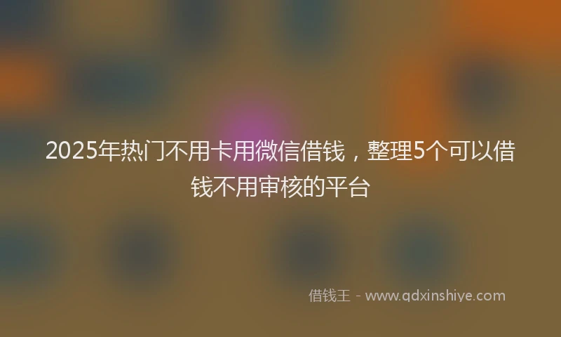 2025年热门不用卡用微信借钱，整理5个可以借钱不用审核的平台