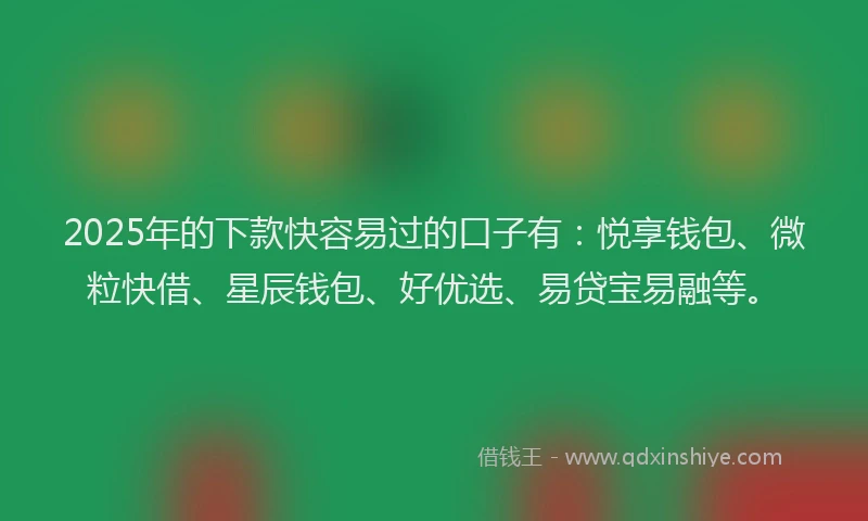 2025年的下款快容易过的口子有：悦享钱包、微粒快借、星辰钱包、好优选、易贷宝易融等。