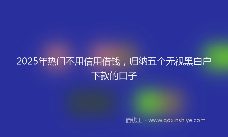 2025年热门不用信用借钱，归纳五个无视黑白户下款的口子