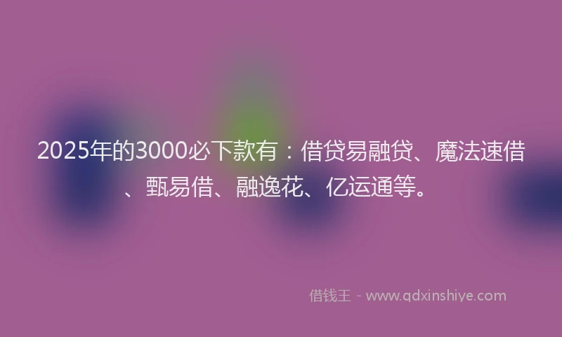 2025年的3000必下款有：借贷易融贷、魔法速借、甄易借、融逸花、亿运通等。