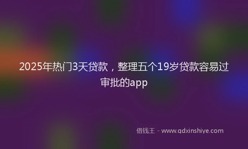 2025年热门3天贷款，整理五个19岁贷款容易过审批的app