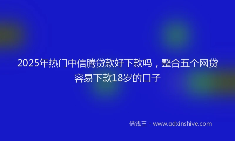 2025年热门中信腾贷款好下款吗，整合五个网贷容易下款18岁的口子