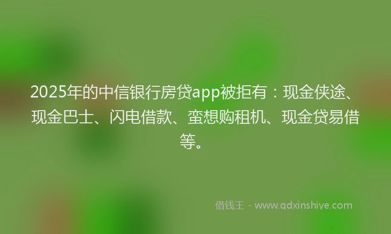 2025年的中信银行房贷app被拒有：现金侠途、现金巴士、闪电借款、蛮想购租机、现金贷易借等。