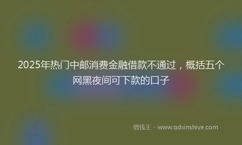 2025年热门中邮消费金融借款不通过，概括五个网黑夜间可下款的口子