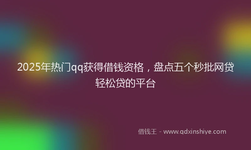 2025年热门qq获得借钱资格，盘点五个秒批网贷轻松贷的平台