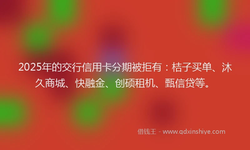 2025年的交行信用卡分期被拒有：桔子买单、沐久商城、快融金、创硕租机、甄信贷等。