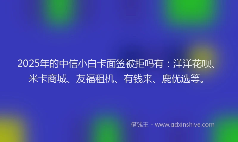 2025年的中信小白卡面签被拒吗有：洋洋花呗、米卡商城、友福租机、有钱来、鹿优选等。