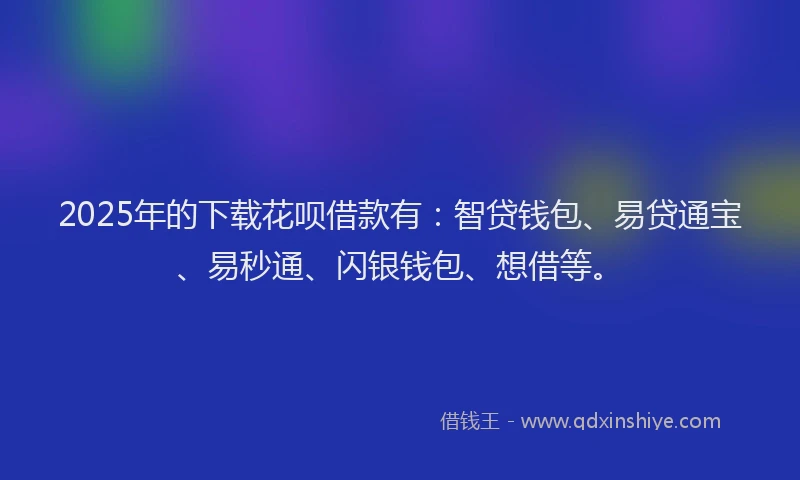 2025年的下载花呗借款有：智贷钱包、易贷通宝、易秒通、闪银钱包、想借等。