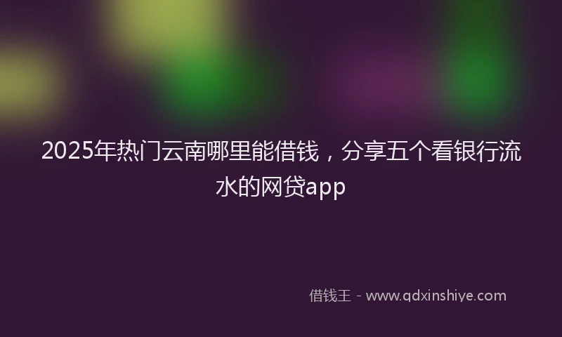 2025年热门云南哪里能借钱，分享五个看银行流水的网贷app