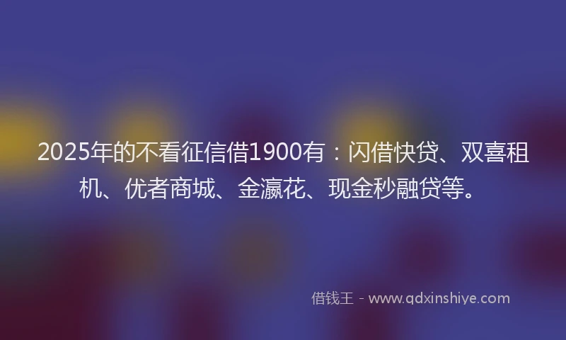 2025年的不看征信借1900有：闪借快贷、双喜租机、优者商城、金瀛花、现金秒融贷等。