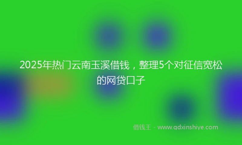 2025年热门云南玉溪借钱，整理5个对征信宽松的网贷口子