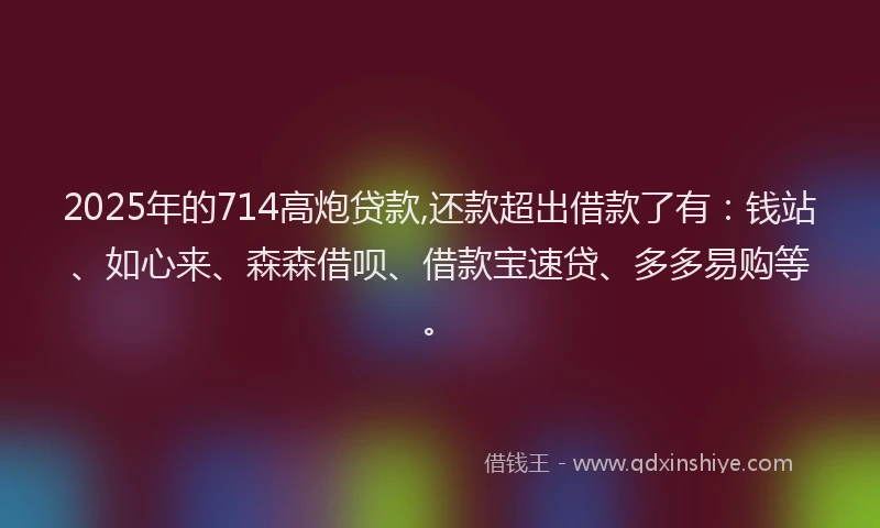2025年的714高炮贷款,还款超出借款了有：钱站、如心来、森森借呗、借款宝速贷、多多易购等。