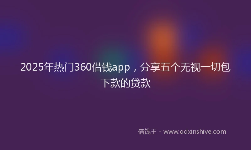 2025年热门360借钱app，分享五个无视一切包下款的贷款